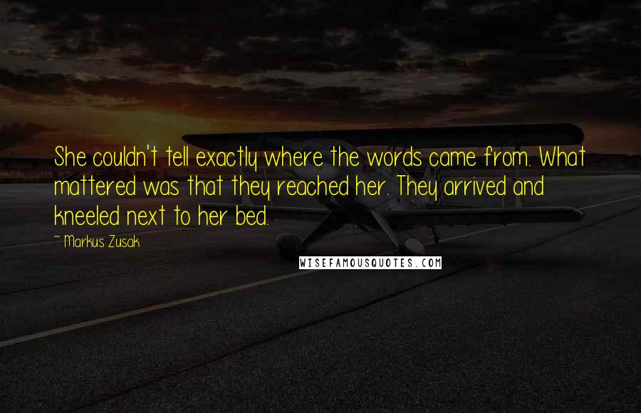 Markus Zusak Quotes: She couldn't tell exactly where the words came from. What mattered was that they reached her. They arrived and kneeled next to her bed.