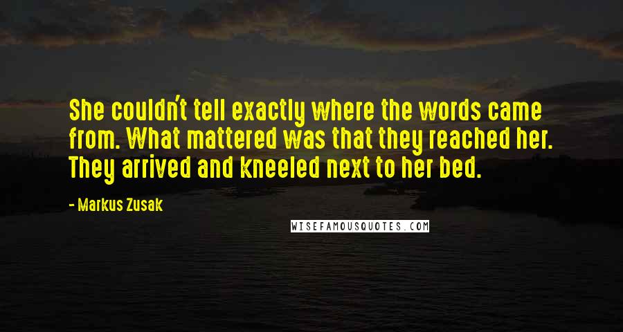 Markus Zusak Quotes: She couldn't tell exactly where the words came from. What mattered was that they reached her. They arrived and kneeled next to her bed.