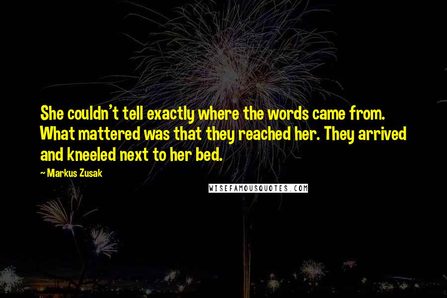 Markus Zusak Quotes: She couldn't tell exactly where the words came from. What mattered was that they reached her. They arrived and kneeled next to her bed.