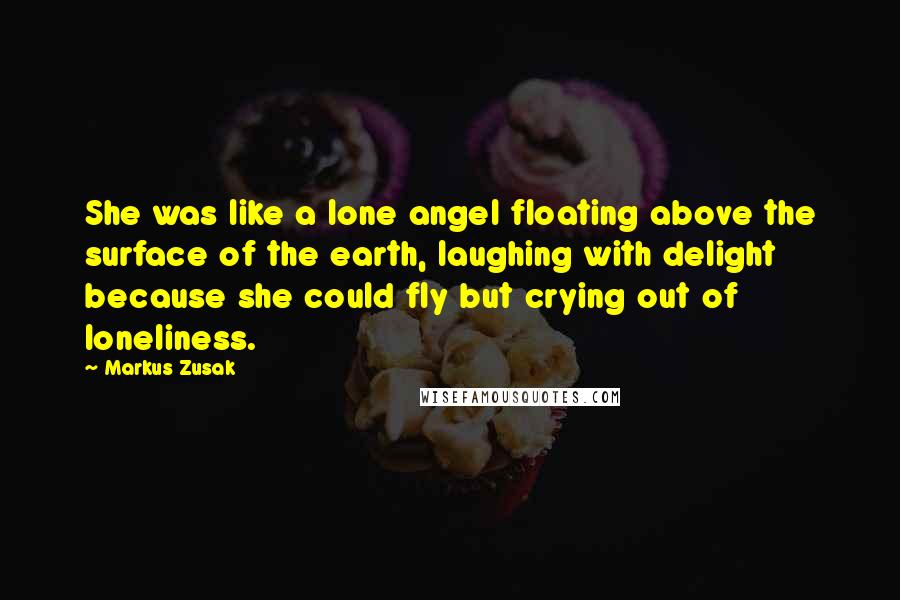 Markus Zusak Quotes: She was like a lone angel floating above the surface of the earth, laughing with delight because she could fly but crying out of loneliness.