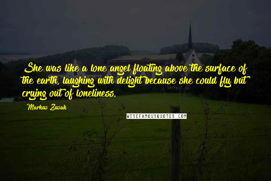 Markus Zusak Quotes: She was like a lone angel floating above the surface of the earth, laughing with delight because she could fly but crying out of loneliness.
