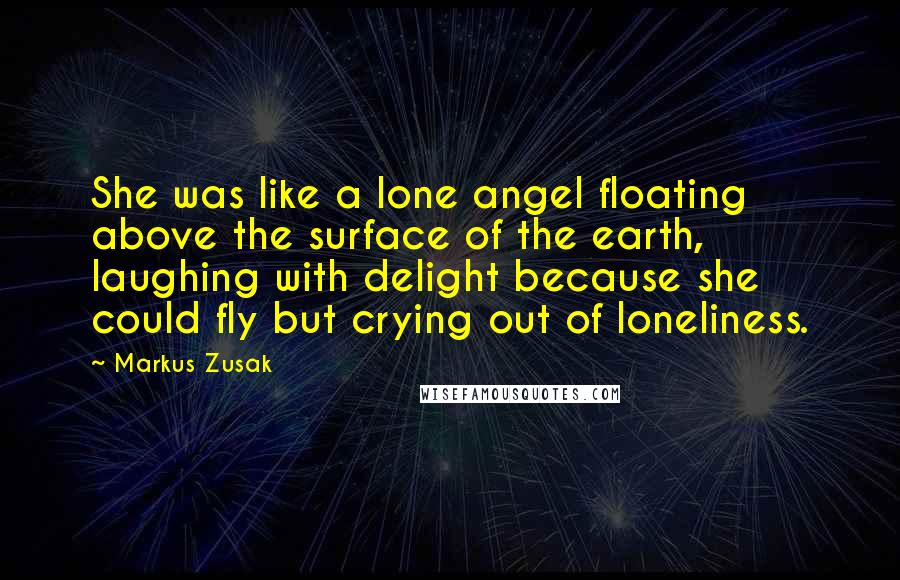 Markus Zusak Quotes: She was like a lone angel floating above the surface of the earth, laughing with delight because she could fly but crying out of loneliness.