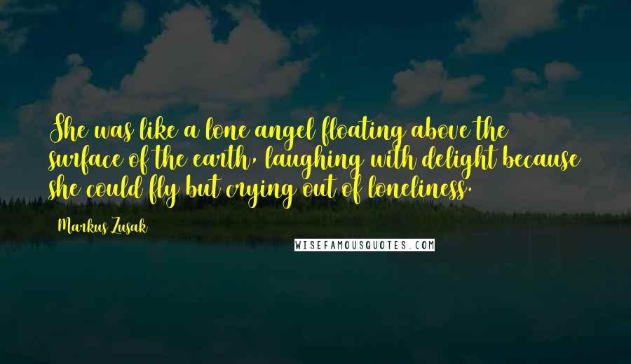 Markus Zusak Quotes: She was like a lone angel floating above the surface of the earth, laughing with delight because she could fly but crying out of loneliness.