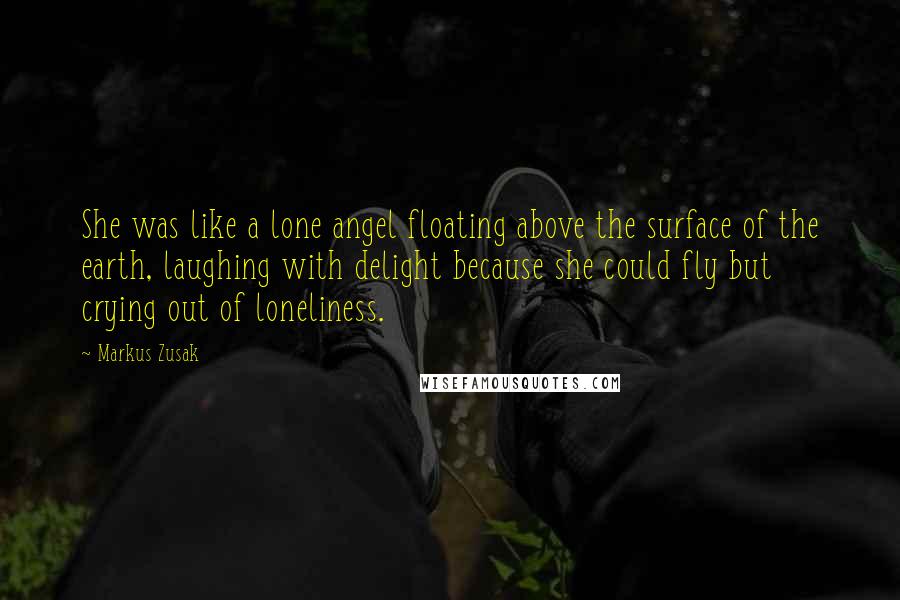 Markus Zusak Quotes: She was like a lone angel floating above the surface of the earth, laughing with delight because she could fly but crying out of loneliness.