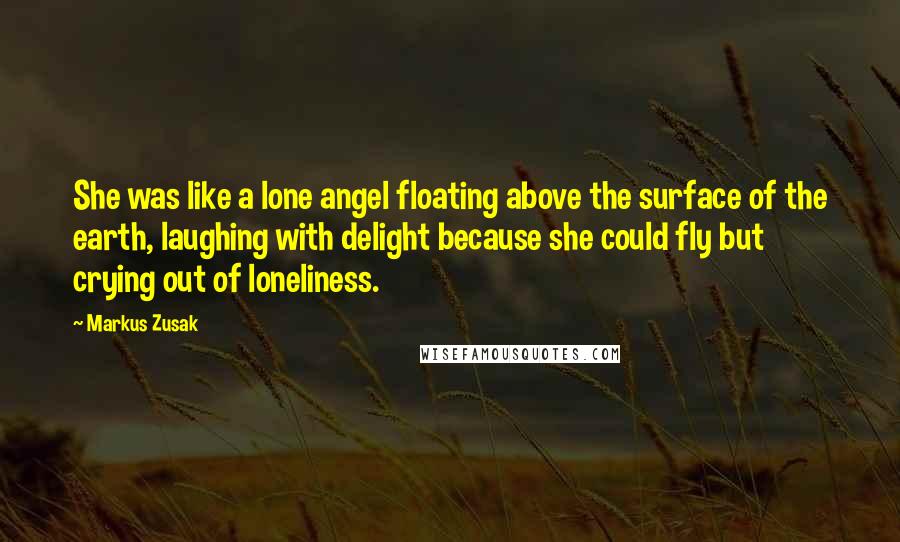 Markus Zusak Quotes: She was like a lone angel floating above the surface of the earth, laughing with delight because she could fly but crying out of loneliness.