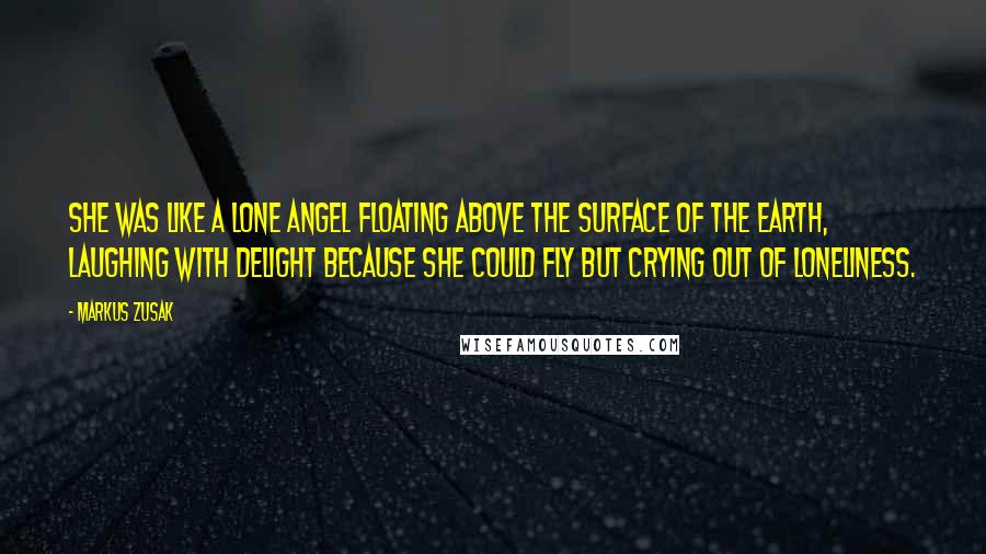Markus Zusak Quotes: She was like a lone angel floating above the surface of the earth, laughing with delight because she could fly but crying out of loneliness.