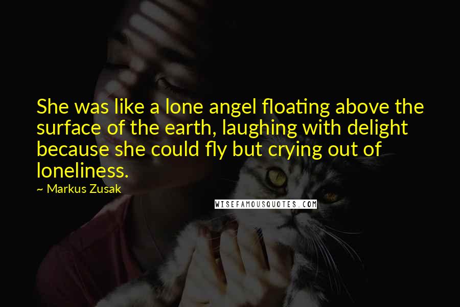 Markus Zusak Quotes: She was like a lone angel floating above the surface of the earth, laughing with delight because she could fly but crying out of loneliness.