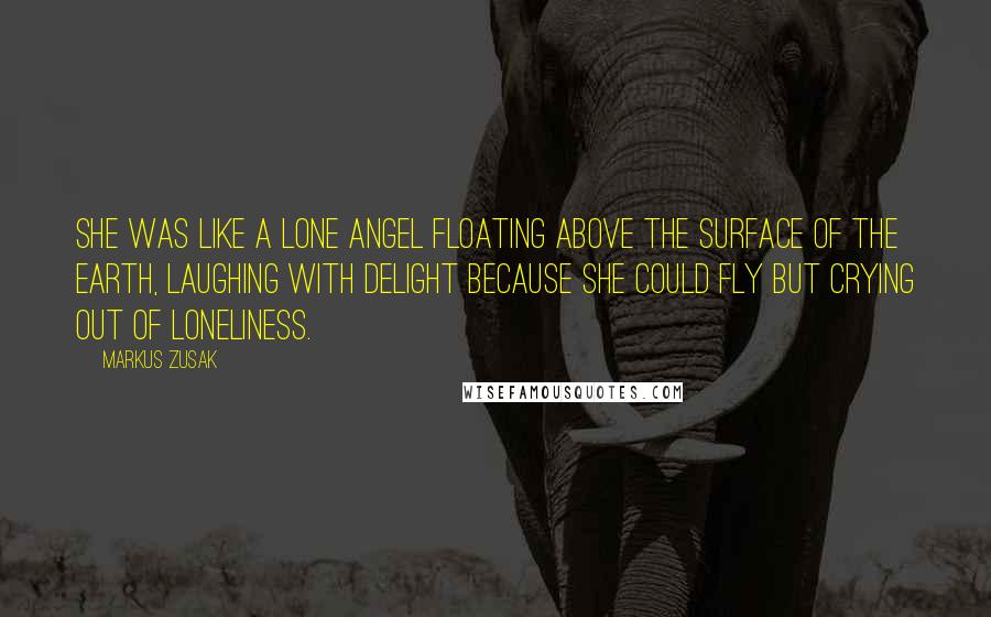 Markus Zusak Quotes: She was like a lone angel floating above the surface of the earth, laughing with delight because she could fly but crying out of loneliness.