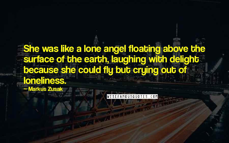 Markus Zusak Quotes: She was like a lone angel floating above the surface of the earth, laughing with delight because she could fly but crying out of loneliness.