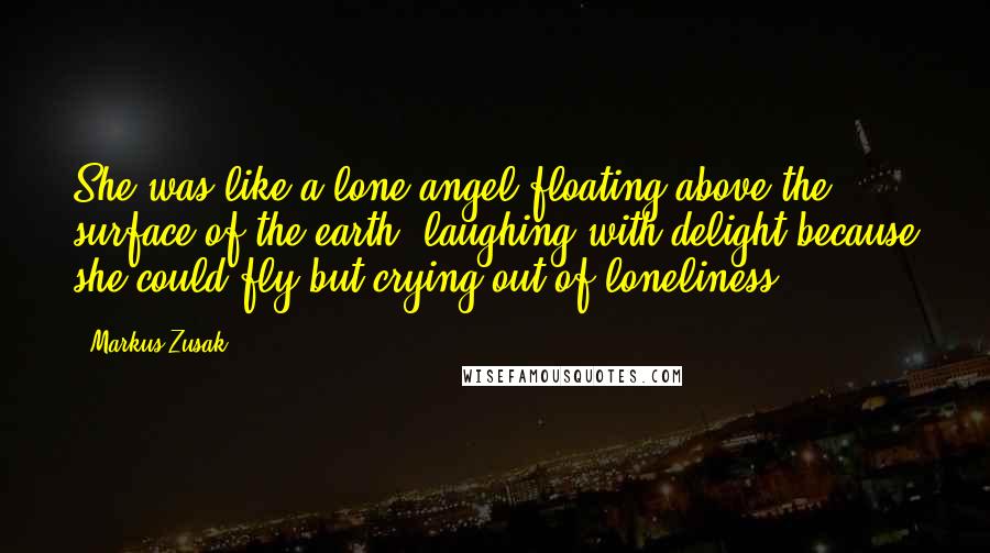 Markus Zusak Quotes: She was like a lone angel floating above the surface of the earth, laughing with delight because she could fly but crying out of loneliness.