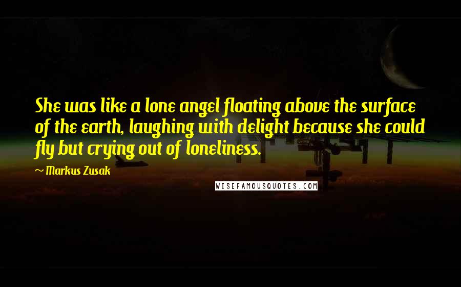 Markus Zusak Quotes: She was like a lone angel floating above the surface of the earth, laughing with delight because she could fly but crying out of loneliness.