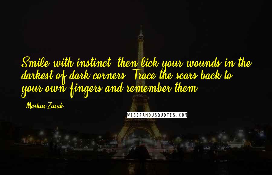 Markus Zusak Quotes: Smile with instinct, then lick your wounds in the darkest of dark corners. Trace the scars back to your own fingers and remember them.