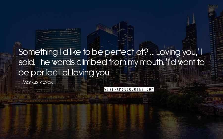 Markus Zusak Quotes: Something I'd like to be perfect at? ... Loving you,' I said. The words climbed from my mouth. 'I'd want to be perfect at loving you.