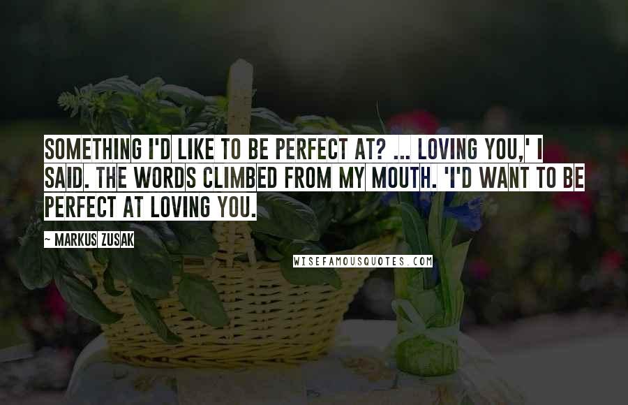 Markus Zusak Quotes: Something I'd like to be perfect at? ... Loving you,' I said. The words climbed from my mouth. 'I'd want to be perfect at loving you.