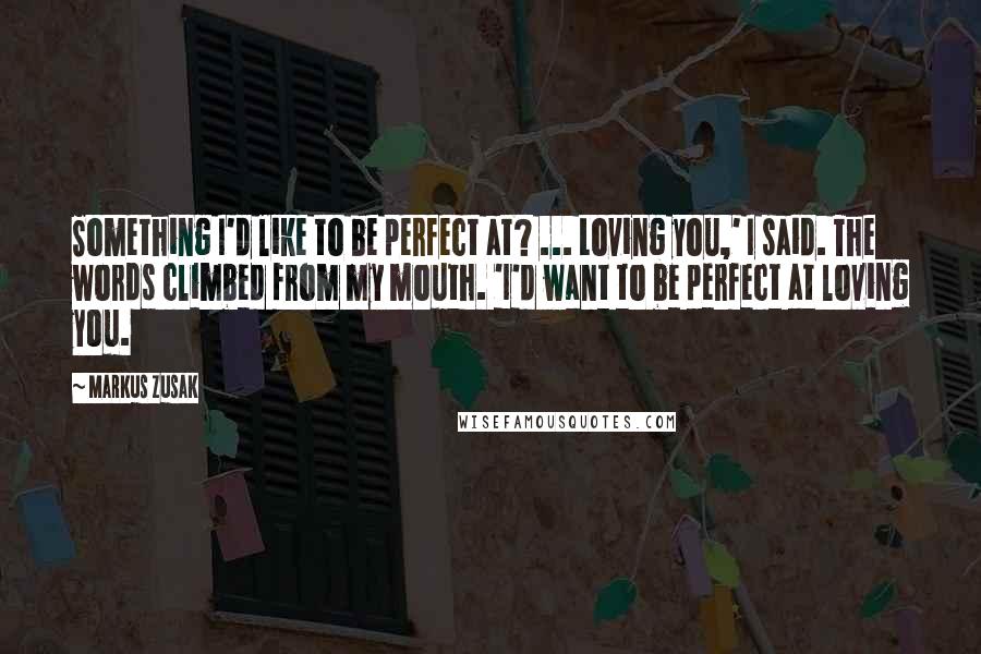 Markus Zusak Quotes: Something I'd like to be perfect at? ... Loving you,' I said. The words climbed from my mouth. 'I'd want to be perfect at loving you.