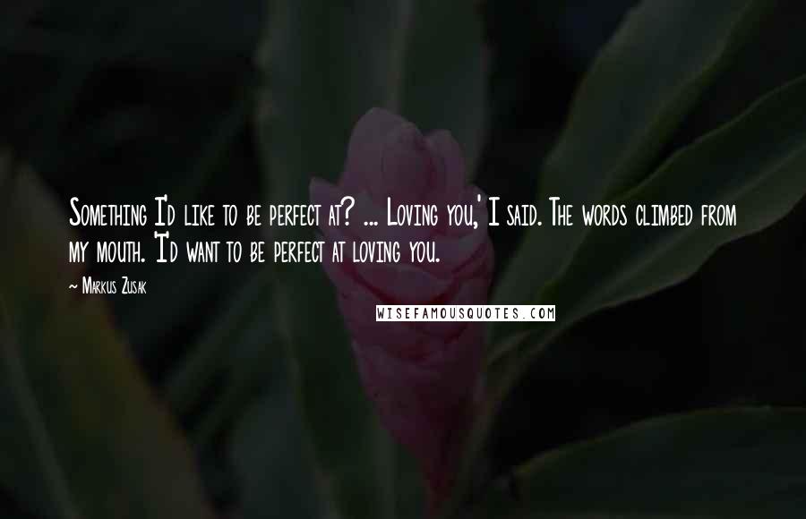Markus Zusak Quotes: Something I'd like to be perfect at? ... Loving you,' I said. The words climbed from my mouth. 'I'd want to be perfect at loving you.