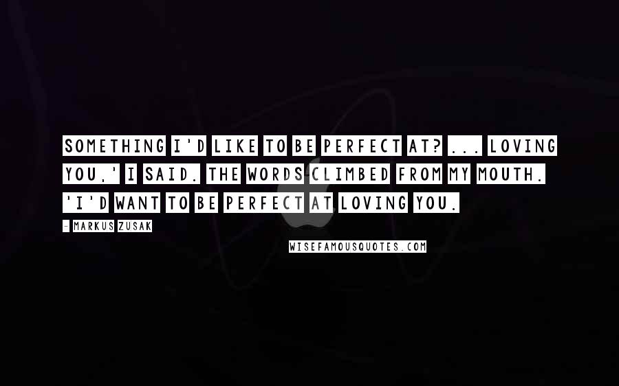 Markus Zusak Quotes: Something I'd like to be perfect at? ... Loving you,' I said. The words climbed from my mouth. 'I'd want to be perfect at loving you.