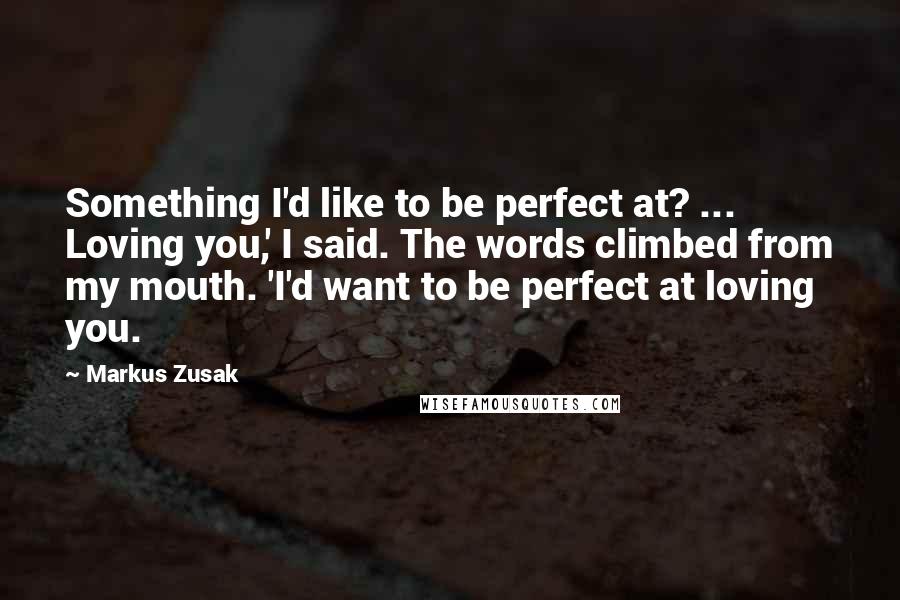 Markus Zusak Quotes: Something I'd like to be perfect at? ... Loving you,' I said. The words climbed from my mouth. 'I'd want to be perfect at loving you.