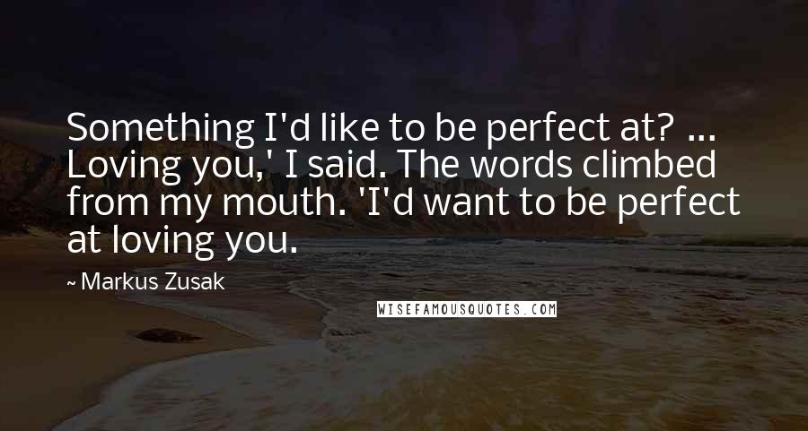 Markus Zusak Quotes: Something I'd like to be perfect at? ... Loving you,' I said. The words climbed from my mouth. 'I'd want to be perfect at loving you.