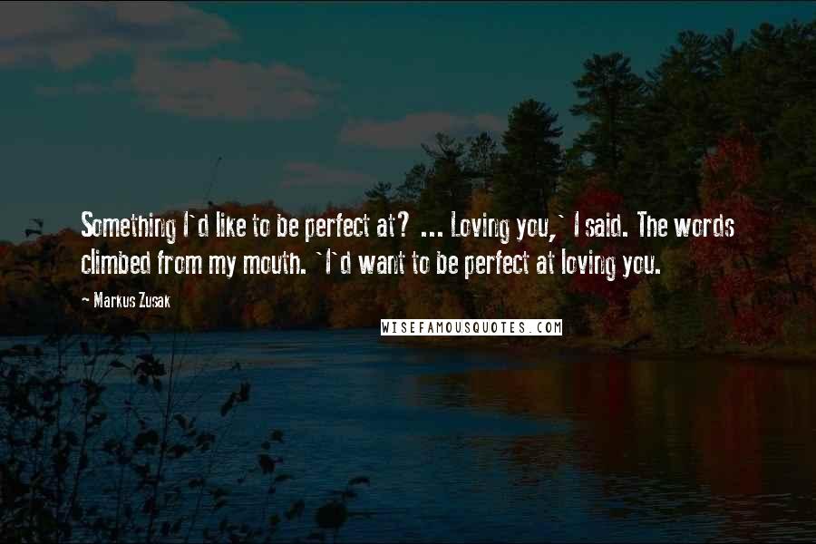 Markus Zusak Quotes: Something I'd like to be perfect at? ... Loving you,' I said. The words climbed from my mouth. 'I'd want to be perfect at loving you.