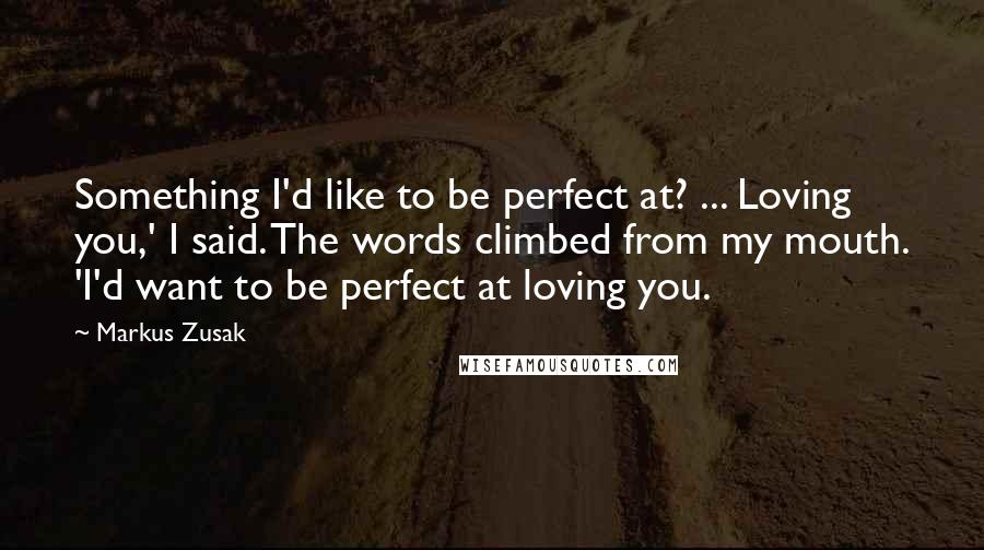 Markus Zusak Quotes: Something I'd like to be perfect at? ... Loving you,' I said. The words climbed from my mouth. 'I'd want to be perfect at loving you.