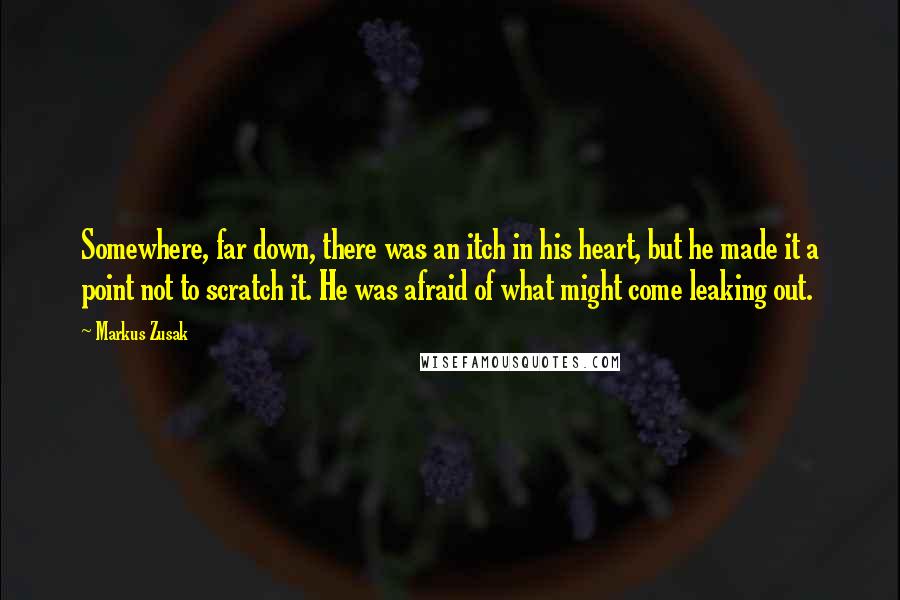 Markus Zusak Quotes: Somewhere, far down, there was an itch in his heart, but he made it a point not to scratch it. He was afraid of what might come leaking out.