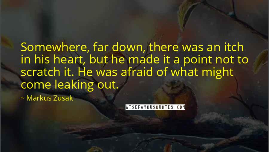 Markus Zusak Quotes: Somewhere, far down, there was an itch in his heart, but he made it a point not to scratch it. He was afraid of what might come leaking out.