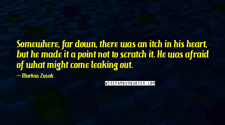 Markus Zusak Quotes: Somewhere, far down, there was an itch in his heart, but he made it a point not to scratch it. He was afraid of what might come leaking out.