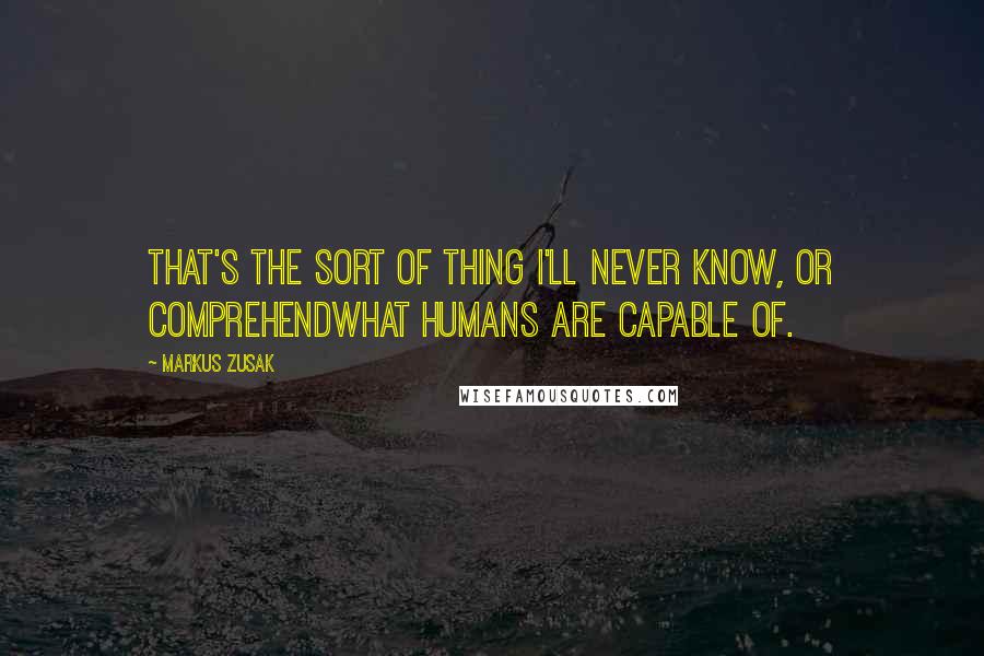 Markus Zusak Quotes: That's the sort of thing I'll never know, or comprehendwhat humans are capable of.