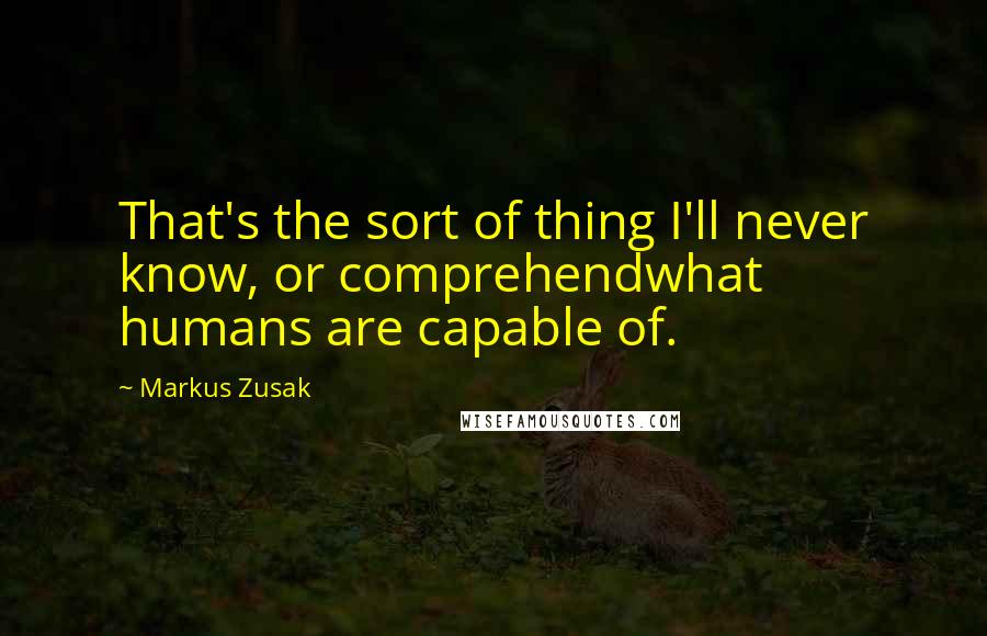 Markus Zusak Quotes: That's the sort of thing I'll never know, or comprehendwhat humans are capable of.