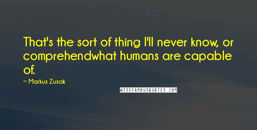 Markus Zusak Quotes: That's the sort of thing I'll never know, or comprehendwhat humans are capable of.