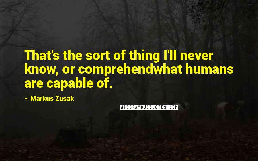 Markus Zusak Quotes: That's the sort of thing I'll never know, or comprehendwhat humans are capable of.