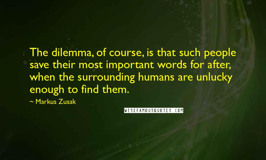 Markus Zusak Quotes: The dilemma, of course, is that such people save their most important words for after, when the surrounding humans are unlucky enough to find them.