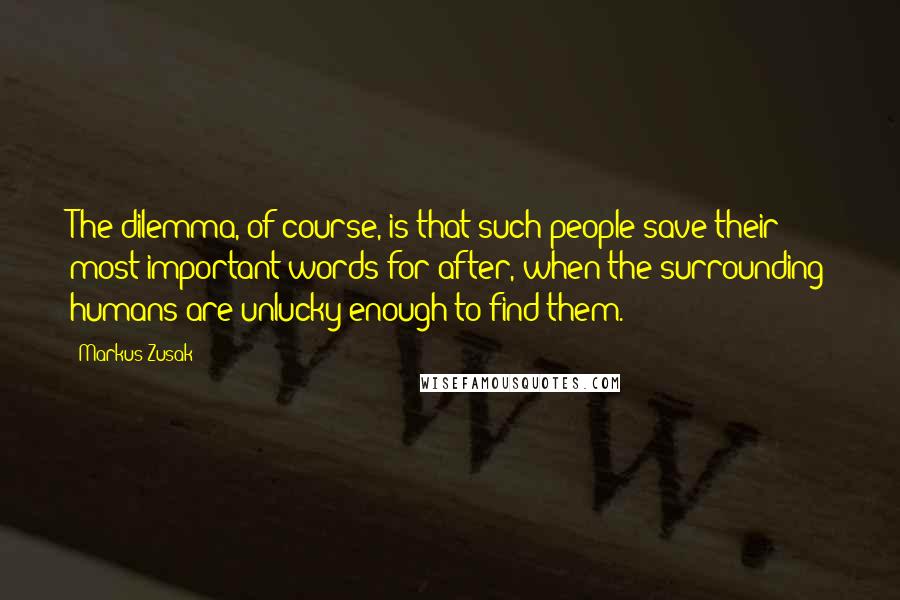 Markus Zusak Quotes: The dilemma, of course, is that such people save their most important words for after, when the surrounding humans are unlucky enough to find them.