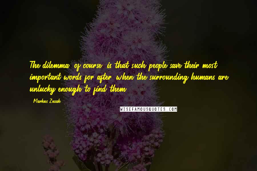 Markus Zusak Quotes: The dilemma, of course, is that such people save their most important words for after, when the surrounding humans are unlucky enough to find them.