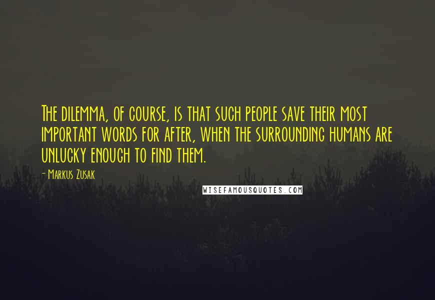 Markus Zusak Quotes: The dilemma, of course, is that such people save their most important words for after, when the surrounding humans are unlucky enough to find them.