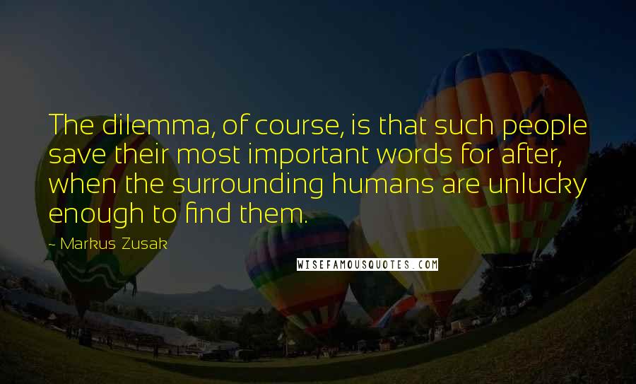 Markus Zusak Quotes: The dilemma, of course, is that such people save their most important words for after, when the surrounding humans are unlucky enough to find them.