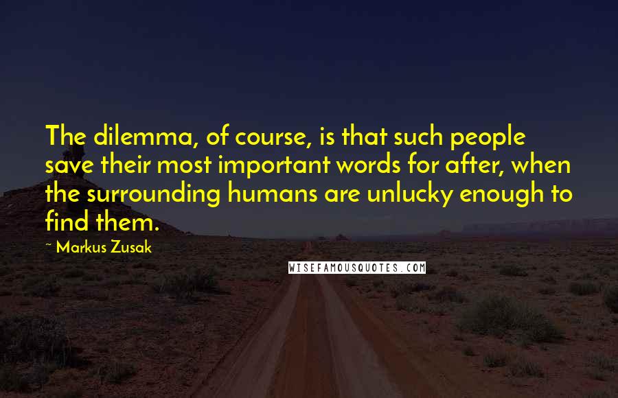 Markus Zusak Quotes: The dilemma, of course, is that such people save their most important words for after, when the surrounding humans are unlucky enough to find them.