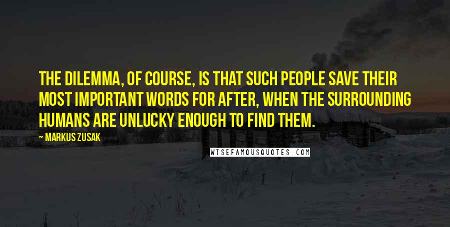 Markus Zusak Quotes: The dilemma, of course, is that such people save their most important words for after, when the surrounding humans are unlucky enough to find them.