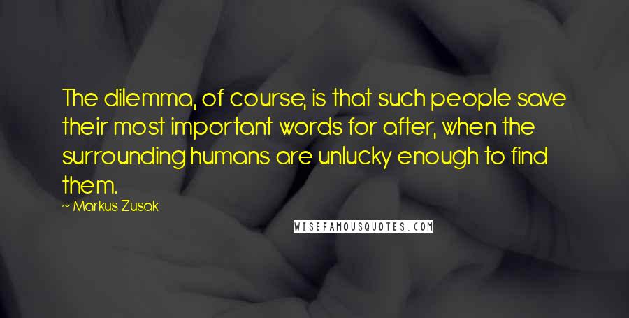 Markus Zusak Quotes: The dilemma, of course, is that such people save their most important words for after, when the surrounding humans are unlucky enough to find them.