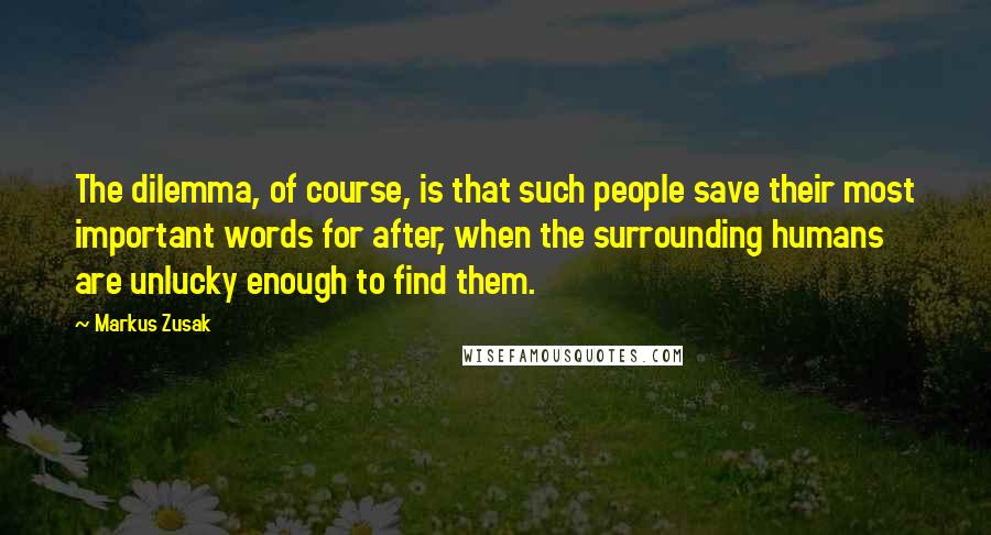 Markus Zusak Quotes: The dilemma, of course, is that such people save their most important words for after, when the surrounding humans are unlucky enough to find them.