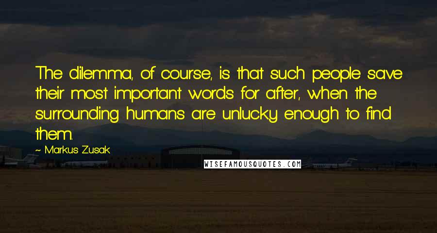 Markus Zusak Quotes: The dilemma, of course, is that such people save their most important words for after, when the surrounding humans are unlucky enough to find them.