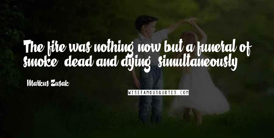 Markus Zusak Quotes: The fire was nothing now but a funeral of smoke, dead and dying, simultaneously.