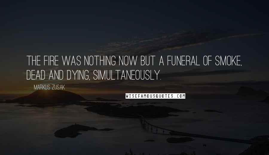 Markus Zusak Quotes: The fire was nothing now but a funeral of smoke, dead and dying, simultaneously.