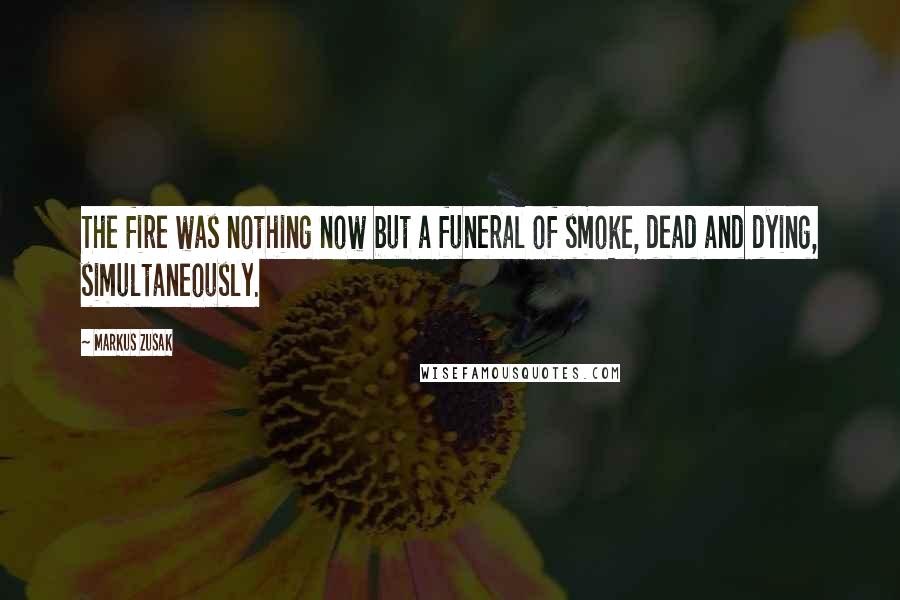 Markus Zusak Quotes: The fire was nothing now but a funeral of smoke, dead and dying, simultaneously.