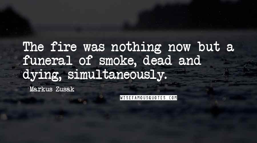 Markus Zusak Quotes: The fire was nothing now but a funeral of smoke, dead and dying, simultaneously.