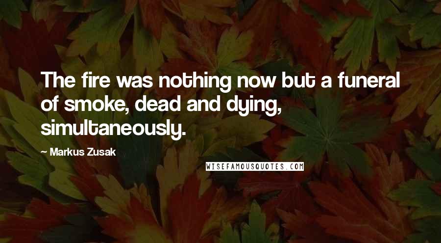 Markus Zusak Quotes: The fire was nothing now but a funeral of smoke, dead and dying, simultaneously.