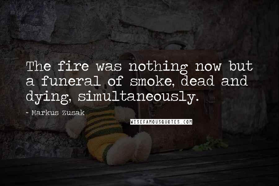 Markus Zusak Quotes: The fire was nothing now but a funeral of smoke, dead and dying, simultaneously.