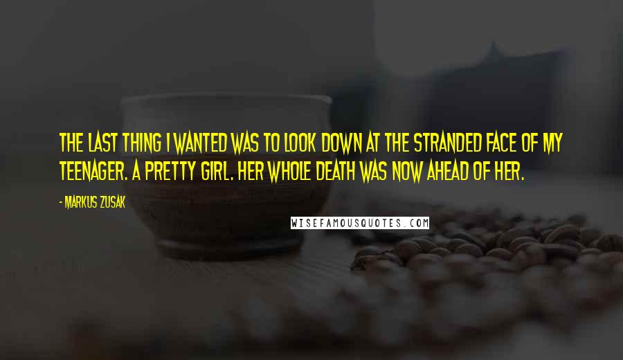 Markus Zusak Quotes: The last thing I wanted was to look down at the stranded face of my teenager. A pretty girl. Her whole death was now ahead of her.