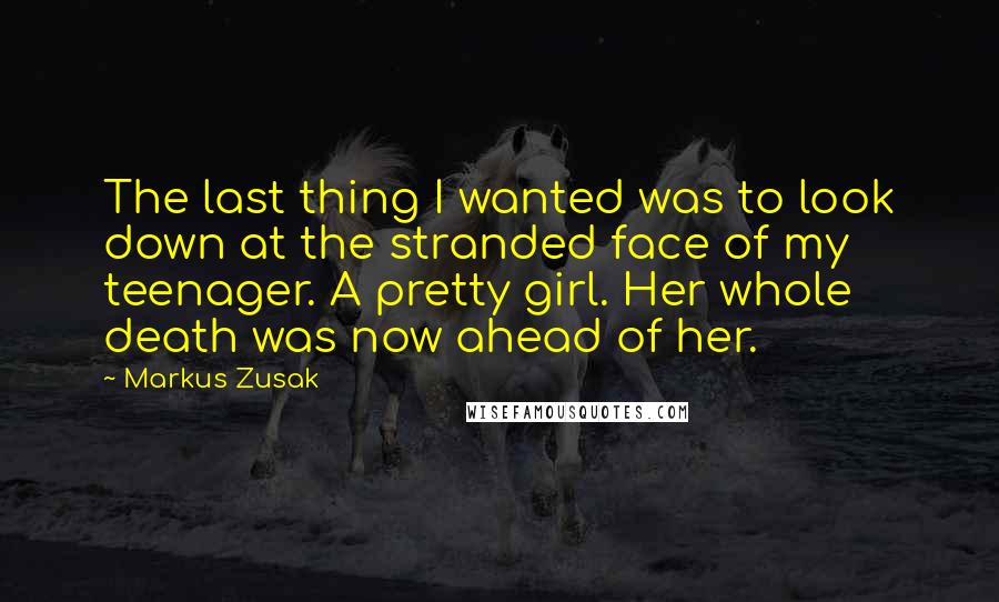 Markus Zusak Quotes: The last thing I wanted was to look down at the stranded face of my teenager. A pretty girl. Her whole death was now ahead of her.